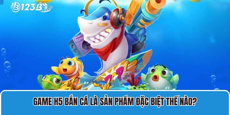 Game H5 bắn cá là sản phẩm đặc biệt thế nào?